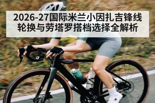 2026-27国际米兰小因扎吉锋线轮换与劳塔罗搭档选择全解析