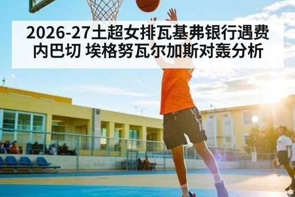 2026-27土超女排瓦基弗银行遇费内巴切 埃格努瓦尔加斯对轰分析